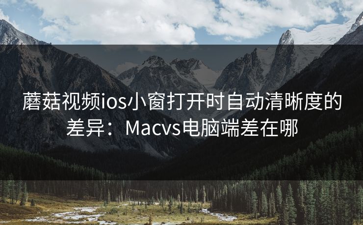 蘑菇视频ios小窗打开时自动清晰度的差异：Macvs电脑端差在哪