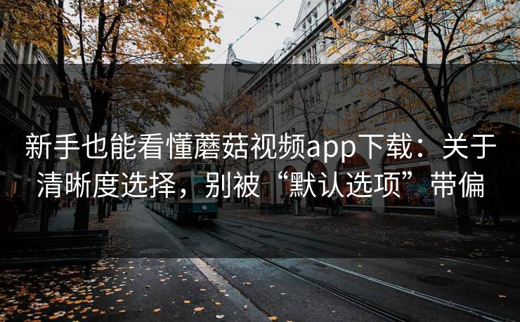 新手也能看懂蘑菇视频app下载：关于清晰度选择，别被“默认选项”带偏