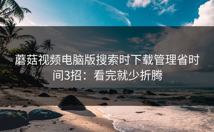 蘑菇视频电脑版搜索时下载管理省时间3招：看完就少折腾