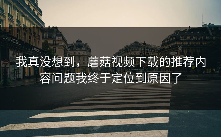 我真没想到，蘑菇视频下载的推荐内容问题我终于定位到原因了