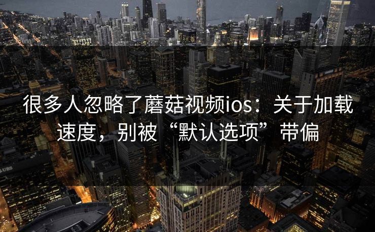 很多人忽略了蘑菇视频ios：关于加载速度，别被“默认选项”带偏