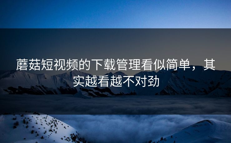 蘑菇短视频的下载管理看似简单,其实越看越不对劲 蘑菇短视频的下载管理看似简单,其实越看越不对劲