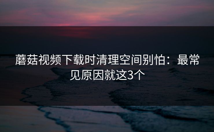 蘑菇视频下载时清理空间别怕:最常见原因就这3个 蘑菇视频下载时清理空间别怕:最常见原因就这3个