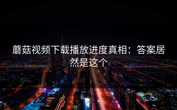 蘑菇视频下载播放进度真相:答案居然是这个 蘑菇视频下载播放进度真相:答案居然是这个