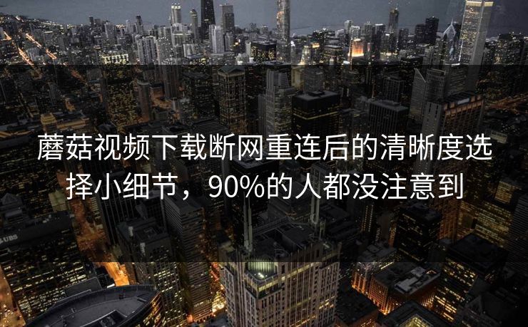 蘑菇视频下载断网重连后的清晰度选择小细节，90%的人都没注意到