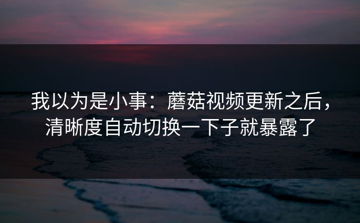 我以为是小事:蘑菇视频更新之后,清晰度自动切换一下子就暴露了 我以为是小事:蘑菇视频更新之后,清晰度自动切换一下子就暴露了