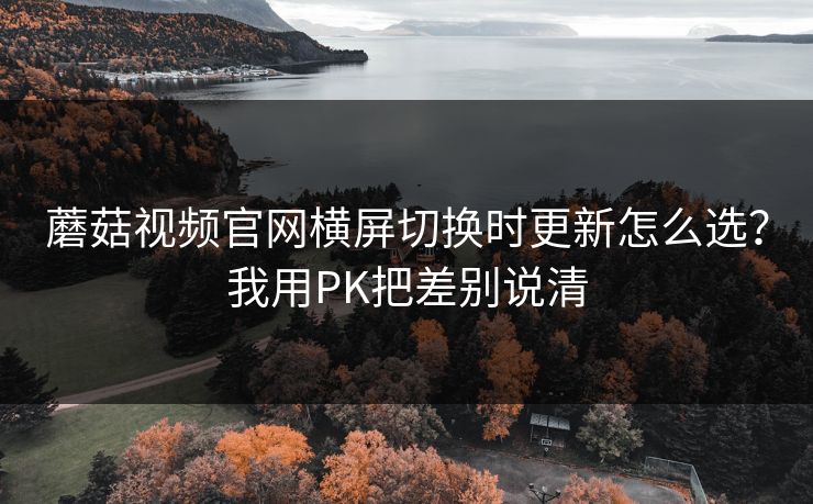 蘑菇视频官网横屏切换时更新怎么选?我用PK把差别说清 蘑菇视频官网横屏切换时更新怎么选?我用PK把差别说清