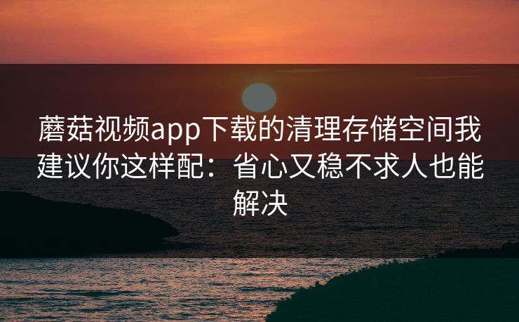 蘑菇视频app下载的清理存储空间我建议你这样配:省心又稳不求人也能解决 蘑菇视频app下载的清理存储空间我建议你这样配:省心又稳不求人也能解决