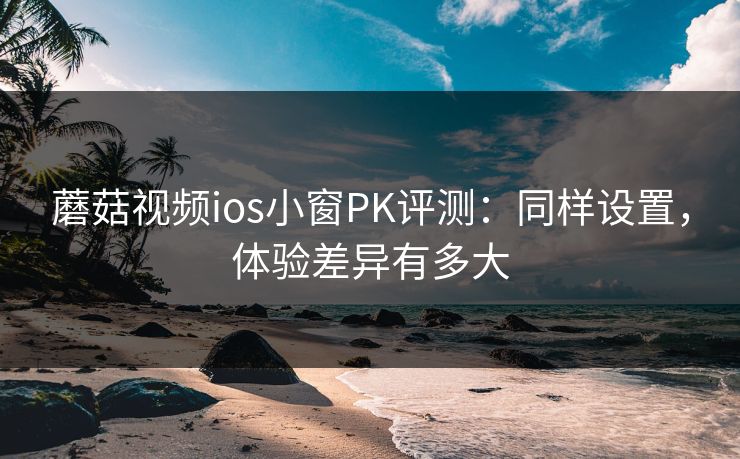 蘑菇视频ios小窗PK评测:同样设置,体验差异有多大 蘑菇视频ios小窗PK评测:同样设置,体验差异有多大