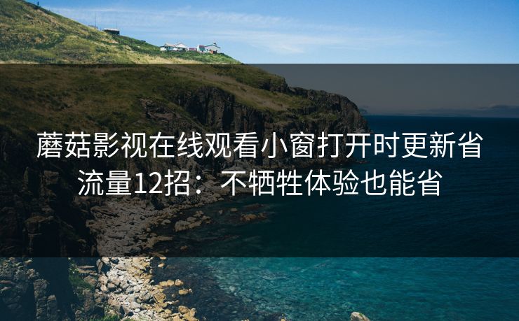 蘑菇影视在线观看小窗打开时更新省流量12招:不牺牲体验也能省 蘑菇影视在线观看小窗打开时更新省流量12招:不牺牲体验也能省