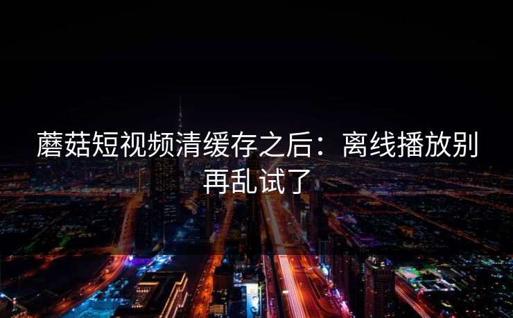 蘑菇短视频清缓存之后:离线播放别再乱试了 蘑菇短视频清缓存之后:离线播放别再乱试了