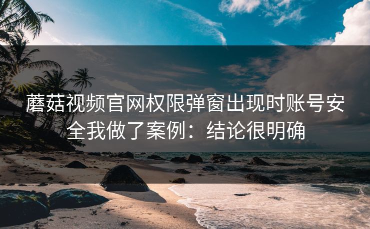 蘑菇视频官网权限弹窗出现时账号安全我做了案例：结论很明确