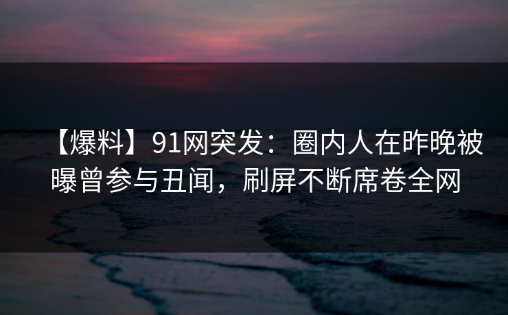 【爆料】91网突发：圈内人在昨晚被曝曾参与丑闻，刷屏不断席卷全网