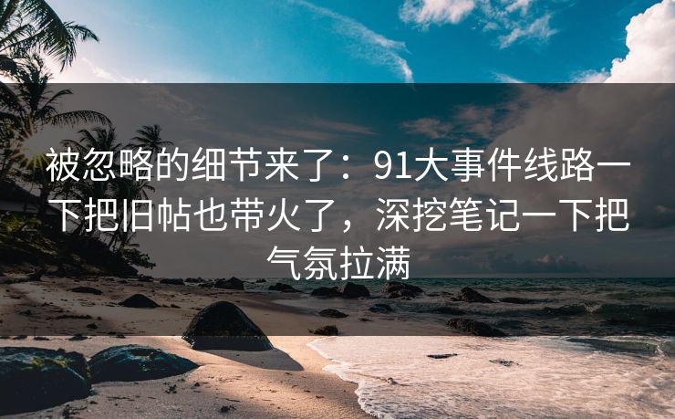 被忽略的细节来了：91大事件线路一下把旧帖也带火了，深挖笔记一下把气氛拉满